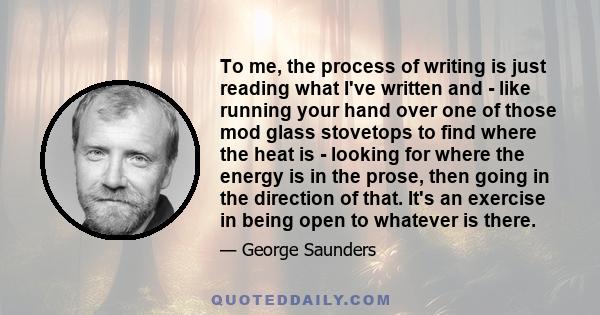 To me, the process of writing is just reading what I've written and - like running your hand over one of those mod glass stovetops to find where the heat is - looking for where the energy is in the prose, then going in