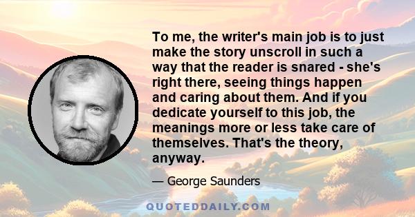 To me, the writer's main job is to just make the story unscroll in such a way that the reader is snared - she's right there, seeing things happen and caring about them. And if you dedicate yourself to this job, the