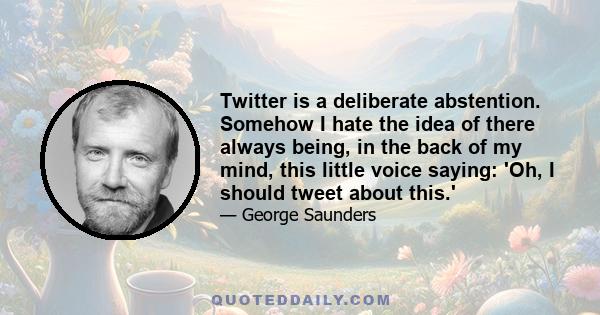 Twitter is a deliberate abstention. Somehow I hate the idea of there always being, in the back of my mind, this little voice saying: 'Oh, I should tweet about this.'