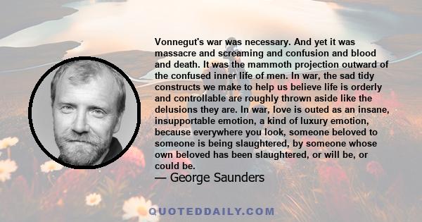 Vonnegut's war was necessary. And yet it was massacre and screaming and confusion and blood and death. It was the mammoth projection outward of the confused inner life of men. In war, the sad tidy constructs we make to