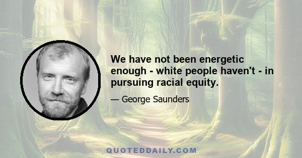 We have not been energetic enough - white people haven't - in pursuing racial equity.