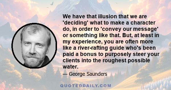 We have that illusion that we are 'deciding' what to make a character do, in order to 'convey our message' or something like that. But, at least in my experience, you are often more like a river-rafting guide who's been 