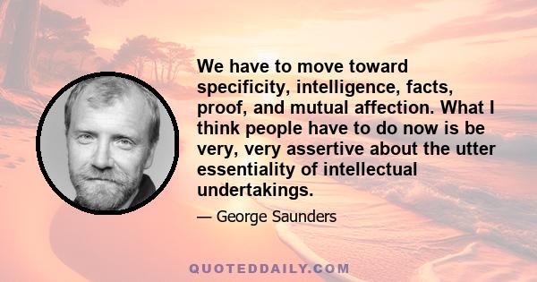 We have to move toward specificity, intelligence, facts, proof, and mutual affection. What I think people have to do now is be very, very assertive about the utter essentiality of intellectual undertakings.