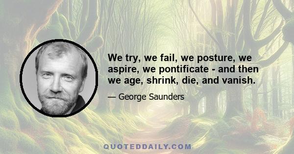 We try, we fail, we posture, we aspire, we pontificate - and then we age, shrink, die, and vanish.