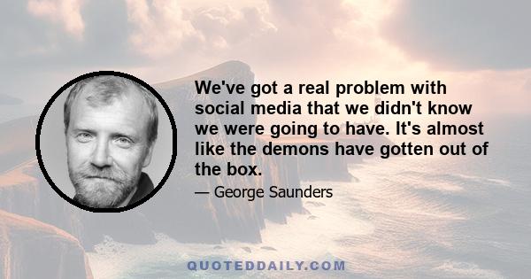 We've got a real problem with social media that we didn't know we were going to have. It's almost like the demons have gotten out of the box.