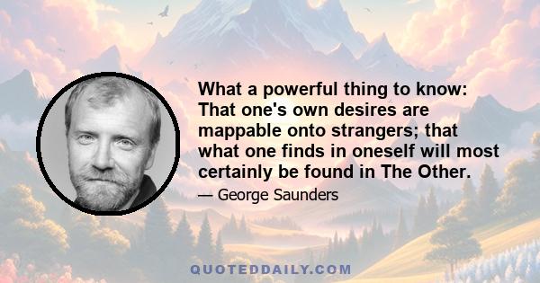 What a powerful thing to know: That one's own desires are mappable onto strangers; that what one finds in oneself will most certainly be found in The Other.