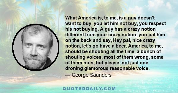 What America is, to me, is a guy doesn't want to buy, you let him not buy, you respect his not buying. A guy has a crazy notion different from your crazy notion, you pat him on the back and say, Hey pal, nice crazy