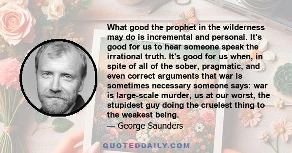 What good the prophet in the wilderness may do is incremental and personal. It's good for us to hear someone speak the irrational truth. It's good for us when, in spite of all of the sober, pragmatic, and even correct