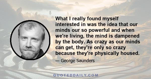 What I really found myself interested in was the idea that our minds our so powerful and when we're living, the mind is dampened by the body. As crazy as our minds can get, they're only so crazy because they're