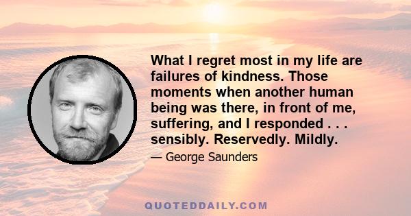 What I regret most in my life are failures of kindness. Those moments when another human being was there, in front of me, suffering, and I responded . . . sensibly. Reservedly. Mildly.