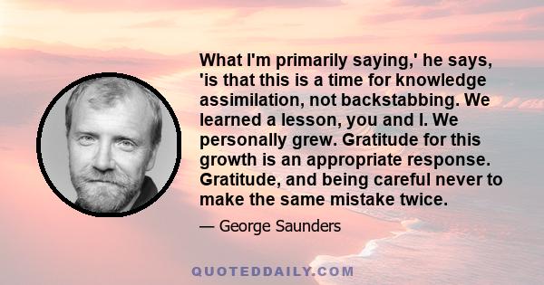 What I'm primarily saying,' he says, 'is that this is a time for knowledge assimilation, not backstabbing. We learned a lesson, you and I. We personally grew. Gratitude for this growth is an appropriate response.