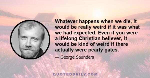 Whatever happens when we die, it would be really weird if it was what we had expected. Even if you were a lifelong Christian believer, it would be kind of weird if there actually were pearly gates.