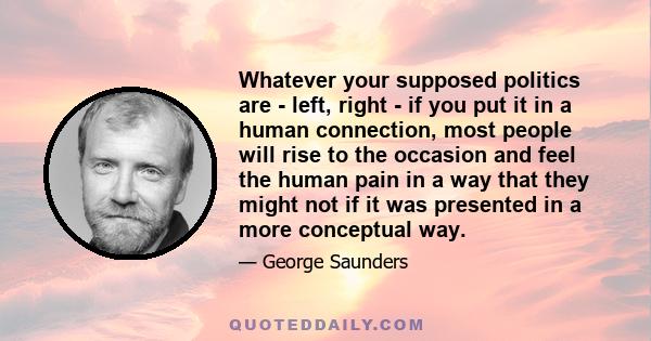 Whatever your supposed politics are - left, right - if you put it in a human connection, most people will rise to the occasion and feel the human pain in a way that they might not if it was presented in a more