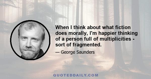 When I think about what fiction does morally, I'm happier thinking of a person full of multiplicities - sort of fragmented.