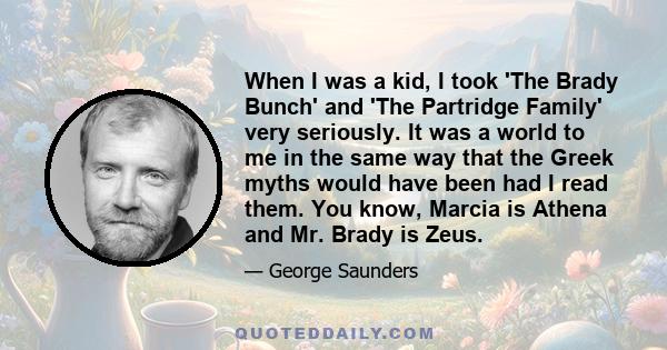 When I was a kid, I took 'The Brady Bunch' and 'The Partridge Family' very seriously. It was a world to me in the same way that the Greek myths would have been had I read them. You know, Marcia is Athena and Mr. Brady