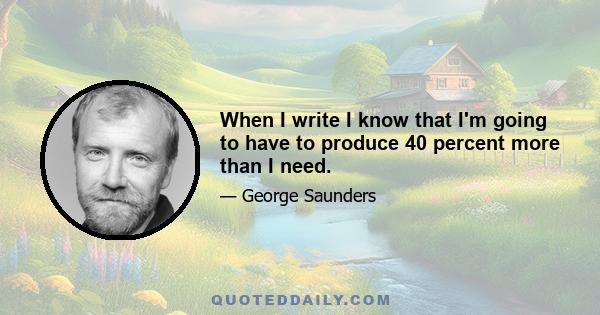 When I write I know that I'm going to have to produce 40 percent more than I need.