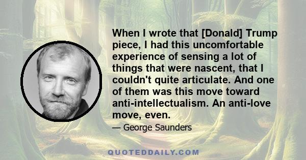 When I wrote that [Donald] Trump piece, I had this uncomfortable experience of sensing a lot of things that were nascent, that I couldn't quite articulate. And one of them was this move toward anti-intellectualism. An