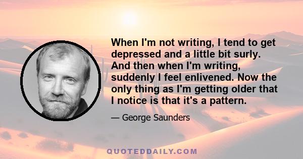 When I'm not writing, I tend to get depressed and a little bit surly. And then when I'm writing, suddenly I feel enlivened. Now the only thing as I'm getting older that I notice is that it's a pattern.