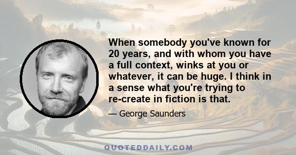 When somebody you've known for 20 years, and with whom you have a full context, winks at you or whatever, it can be huge. I think in a sense what you're trying to re-create in fiction is that.