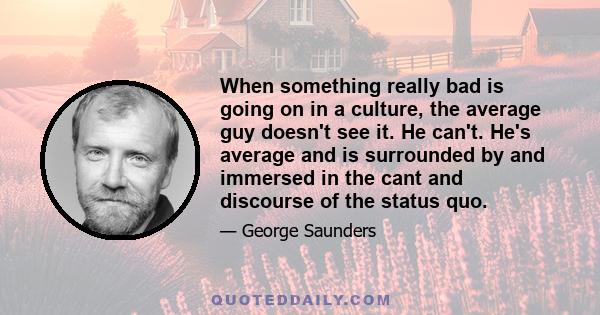 When something really bad is going on in a culture, the average guy doesn't see it. He can't. He's average and is surrounded by and immersed in the cant and discourse of the status quo.