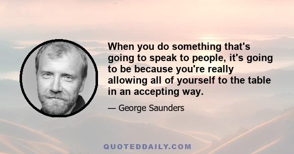 When you do something that's going to speak to people, it's going to be because you're really allowing all of yourself to the table in an accepting way.