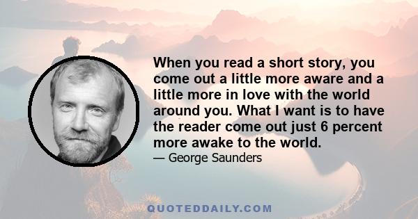 When you read a short story, you come out a little more aware and a little more in love with the world around you. What I want is to have the reader come out just 6 percent more awake to the world.