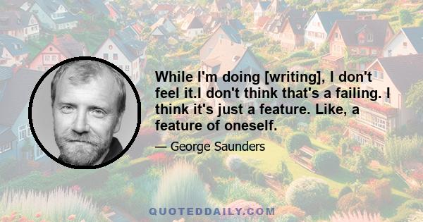 While I'm doing [writing], I don't feel it.I don't think that's a failing. I think it's just a feature. Like, a feature of oneself.