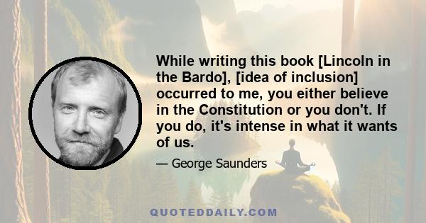 While writing this book [Lincoln in the Bardo], [idea of inclusion] occurred to me, you either believe in the Constitution or you don't. If you do, it's intense in what it wants of us.