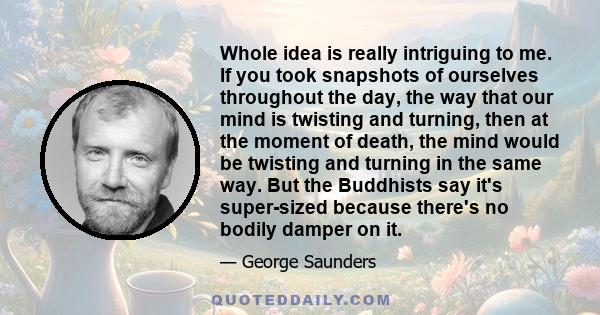 Whole idea is really intriguing to me. If you took snapshots of ourselves throughout the day, the way that our mind is twisting and turning, then at the moment of death, the mind would be twisting and turning in the