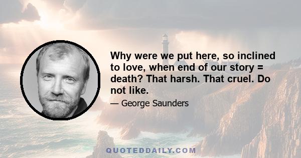 Why were we put here, so inclined to love, when end of our story = death? That harsh. That cruel. Do not like.