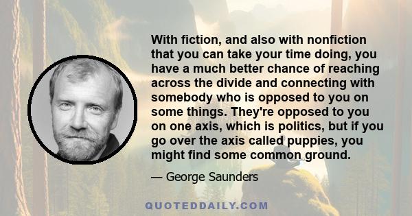 With fiction, and also with nonfiction that you can take your time doing, you have a much better chance of reaching across the divide and connecting with somebody who is opposed to you on some things. They're opposed to 