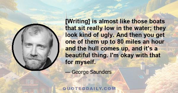 [Writing] is almost like those boats that sit really low in the water; they look kind of ugly. And then you get one of them up to 80 miles an hour and the hull comes up, and it's a beautiful thing. I'm okay with that