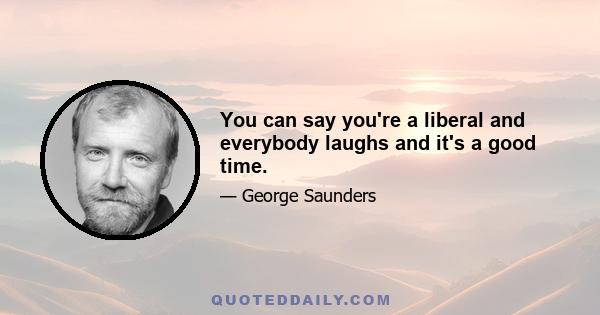 You can say you're a liberal and everybody laughs and it's a good time.