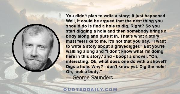 You didn't plan to write a story; it just happened. Well, it could be argued that the next thing you should do is find a hole to dig. Right? So you start digging a hole and then somebody brings a body along and puts it