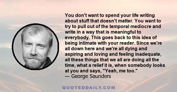 You don't want to spend your life writing about stuff that doesn't matter. You want to try to pull out of the temporal mediocre and write in a way that is meaningful to everybody. This goes back to this idea of being