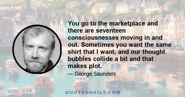 You go to the marketplace and there are seventeen consciousnesses moving in and out. Sometimes you want the same shirt that I want, and our thought bubbles collide a bit and that makes plot.