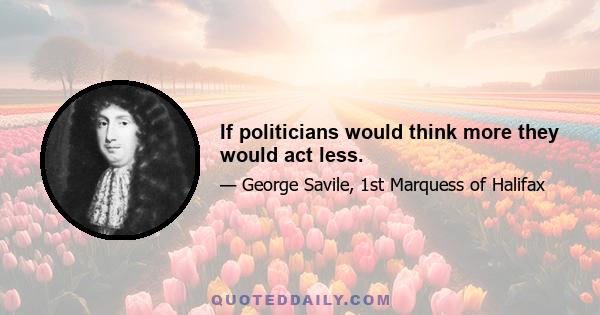 If politicians would think more they would act less.