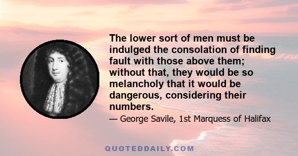 The lower sort of men must be indulged the consolation of finding fault with those above them; without that, they would be so melancholy that it would be dangerous, considering their numbers.