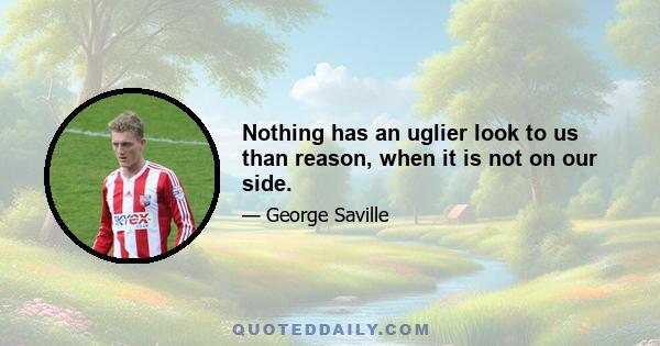 Nothing has an uglier look to us than reason, when it is not on our side.