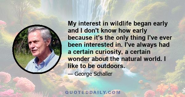 My interest in wildlife began early and I don't know how early because it's the only thing I've ever been interested in. I've always had a certain curiosity, a certain wonder about the natural world. I like to be