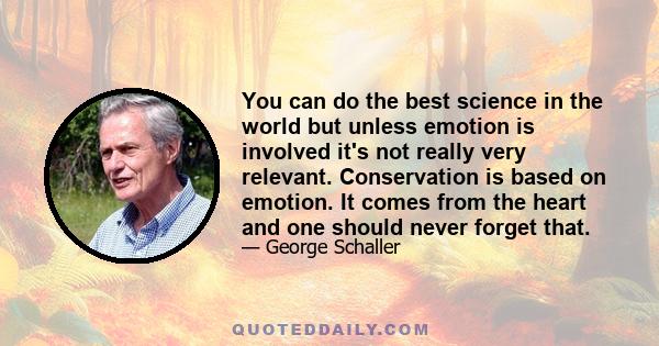 You can do the best science in the world but unless emotion is involved it's not really very relevant. Conservation is based on emotion. It comes from the heart and one should never forget that.