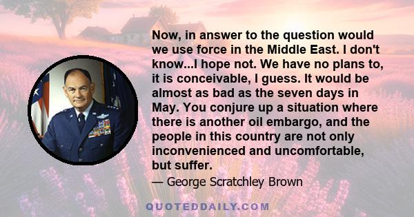 Now, in answer to the question would we use force in the Middle East. I don't know...I hope not. We have no plans to, it is conceivable, I guess. It would be almost as bad as the seven days in May. You conjure up a