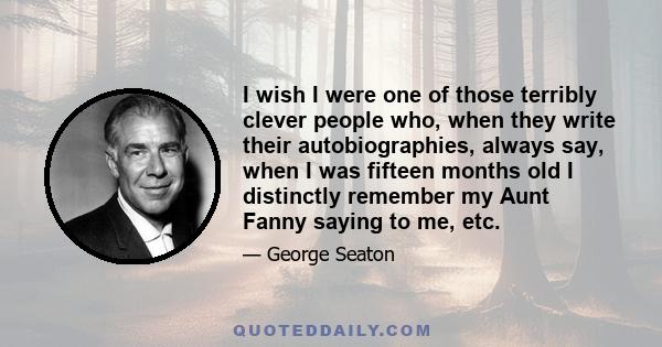 I wish I were one of those terribly clever people who, when they write their autobiographies, always say, when I was fifteen months old I distinctly remember my Aunt Fanny saying to me, etc.