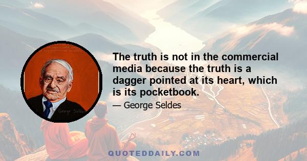 The truth is not in the commercial media because the truth is a dagger pointed at its heart, which is its pocketbook.