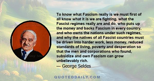 To know what Fascism really is we must first of all know what it is we are fighting, what the Fascist regimes really are and do, who puts up the money and backs Fascism in every country, and who owns the nations under