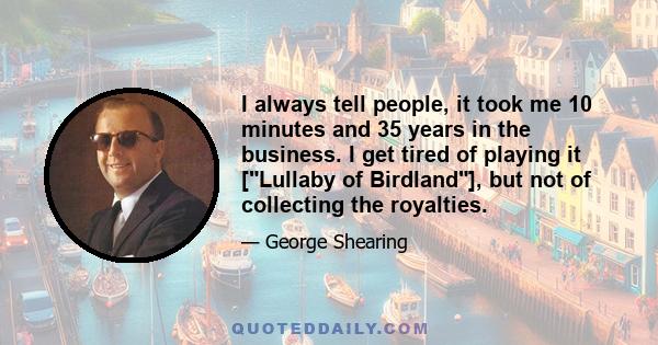 I always tell people, it took me 10 minutes and 35 years in the business. I get tired of playing it [Lullaby of Birdland], but not of collecting the royalties.