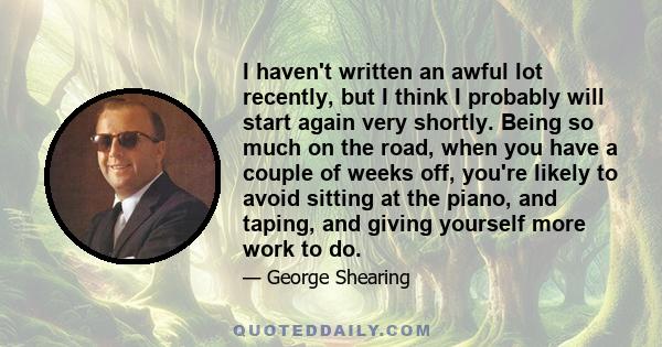 I haven't written an awful lot recently, but I think I probably will start again very shortly. Being so much on the road, when you have a couple of weeks off, you're likely to avoid sitting at the piano, and taping, and 