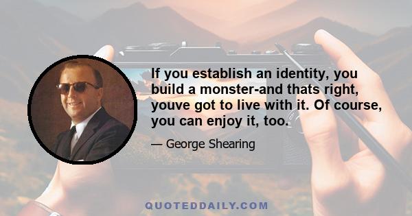 If you establish an identity, you build a monster-and thats right, youve got to live with it. Of course, you can enjoy it, too.