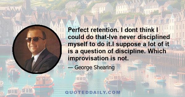 Perfect retention. I dont think I could do that-Ive never disciplined myself to do it.I suppose a lot of it is a question of discipline. Which improvisation is not.