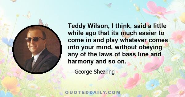 Teddy Wilson, I think, said a little while ago that its much easier to come in and play whatever comes into your mind, without obeying any of the laws of bass line and harmony and so on.